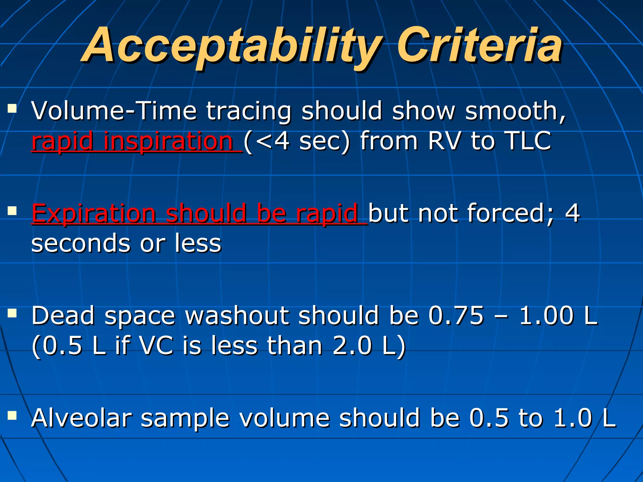Acceptability CriteriaAcceptability Criteria
 Volume-Time tracing should show smooth,Volume-Time tracing should show smooth,
rapid inspirationrapid inspiration (<4 sec) from RV to TLC(<4 sec) from RV to TLC
 Expiration should be rapidExpiration should be rapid but not forced; 4but not forced; 4
seconds or lessseconds or less
 Dead space washout should be 0.75 – 1.00 LDead space washout should be 0.75 – 1.00 L
(0.5 L if VC is less than 2.0 L)(0.5 L if VC is less than 2.0 L)
 Alveolar sample volume should be 0.5 to 1.0 LAlveolar sample volume should be 0.5 to 1.0 L
 