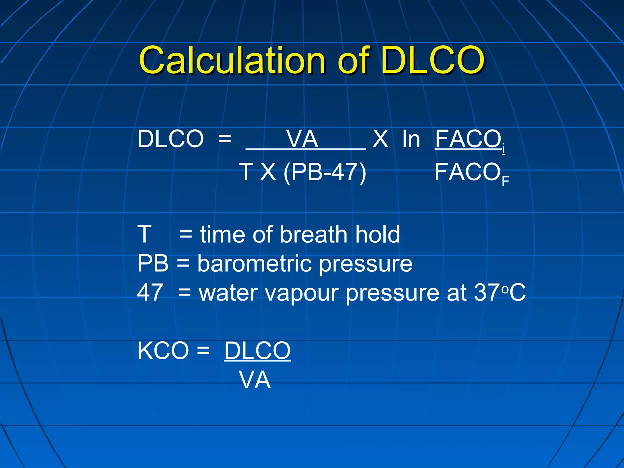 Calculation of DLCOCalculation of DLCO
DLCO = VA X ln FACOi
T X (PB-47) FACOF
T = time of breath hold
PB = barometric pressure
47 = water vapour pressure at 37o
C
KCO = DLCO
VA
 