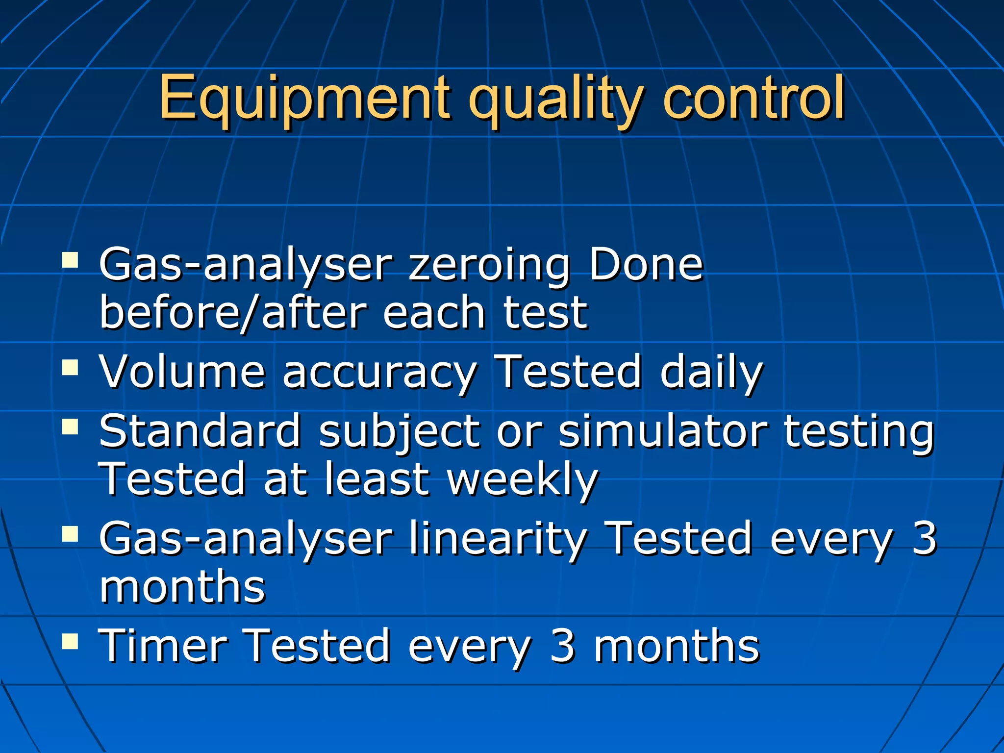 Equipment quality controlEquipment quality control
 Gas-analyser zeroing DoneGas-analyser zeroing Done
before/after each testbefore/after each test
 Volume accuracy Tested dailyVolume accuracy Tested daily
 Standard subject or simulator testingStandard subject or simulator testing
Tested at least weeklyTested at least weekly
 Gas-analyser linearity Tested every 3Gas-analyser linearity Tested every 3
monthsmonths
 Timer Tested every 3 monthsTimer Tested every 3 months
 