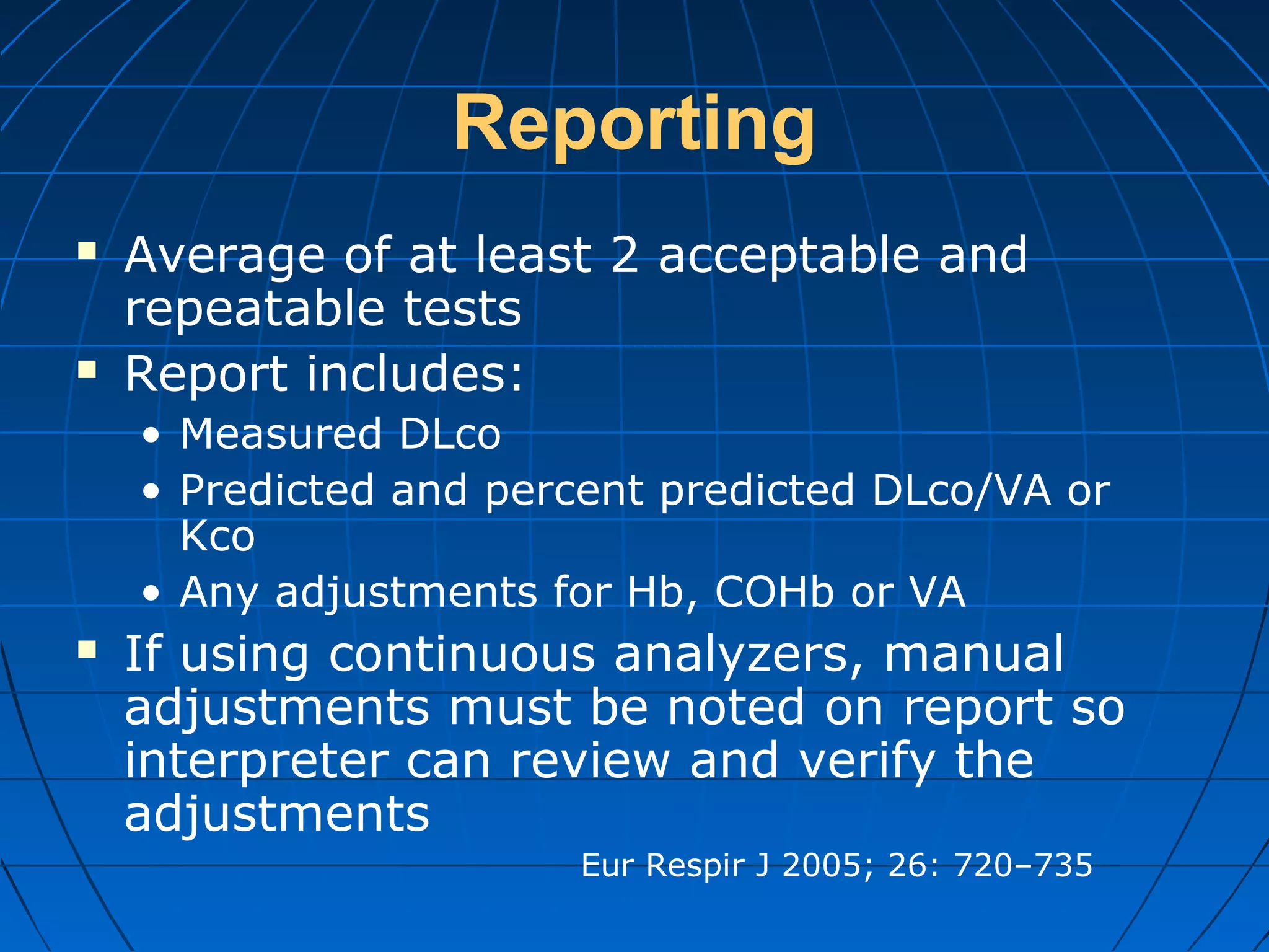 Reporting
 Average of at least 2 acceptable and
repeatable tests
 Report includes:
• Measured DLco
• Predicted and percent predicted DLco/VA or
Kco
• Any adjustments for Hb, COHb or VA
 If using continuous analyzers, manual
adjustments must be noted on report so
interpreter can review and verify the
adjustments
Eur Respir J 2005; 26: 720–735
 