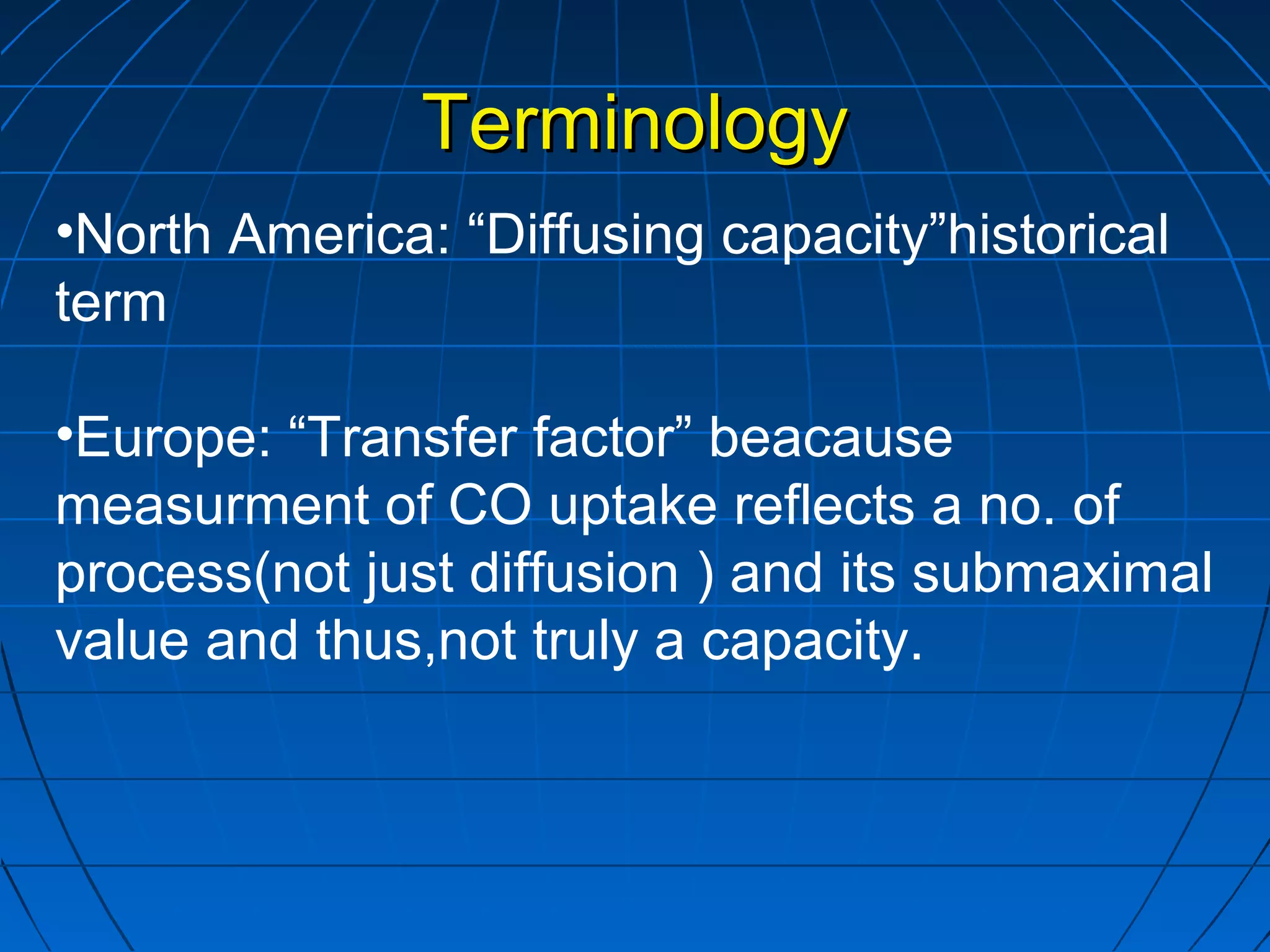 TerminologyTerminology
•North America: “Diffusing capacity”historical
term
•Europe: “Transfer factor” beacause
measurment of CO uptake reflects a no. of
process(not just diffusion ) and its submaximal
value and thus,not truly a capacity.
 