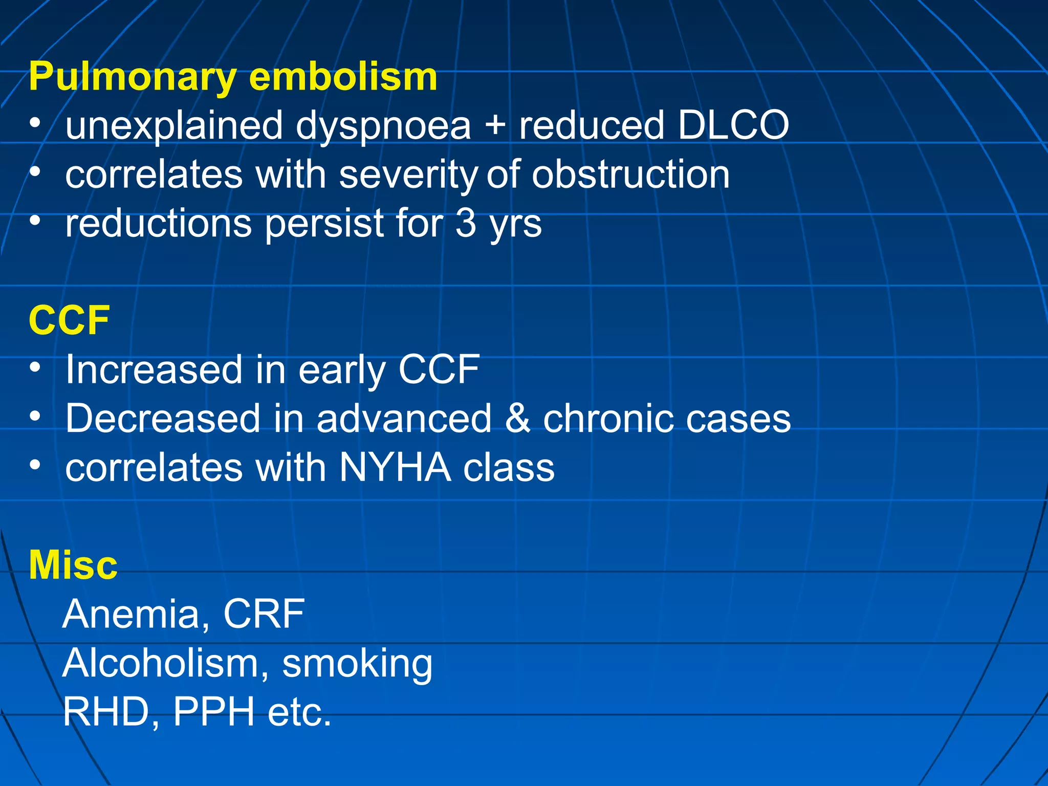 Pulmonary embolism
• unexplained dyspnoea + reduced DLCO
• correlates with severity of obstruction
• reductions persist for 3 yrs
CCF
• Increased in early CCF
• Decreased in advanced & chronic cases
• correlates with NYHA class
Misc
Anemia, CRF
Alcoholism, smoking
RHD, PPH etc.
 