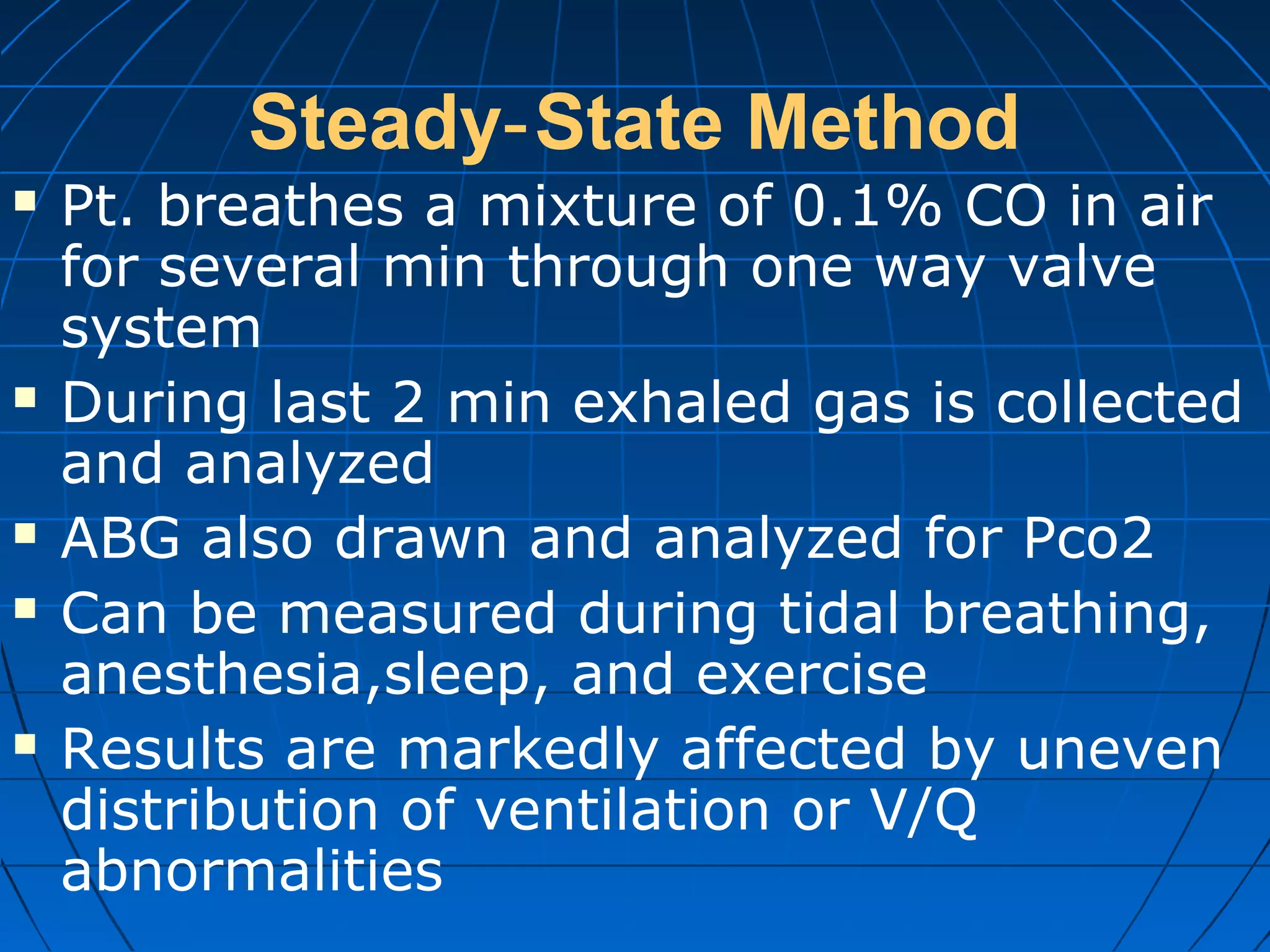 Steady State Method‐
 Pt. breathes a mixture of 0.1% CO in air
for several min through one way valve
system
 During last 2 min exhaled gas is collected
and analyzed
 ABG also drawn and analyzed for Pco2
 Can be measured during tidal breathing,
anesthesia,sleep, and exercise
 Results are markedly affected by uneven
distribution of ventilation or V/Q
abnormalities
 