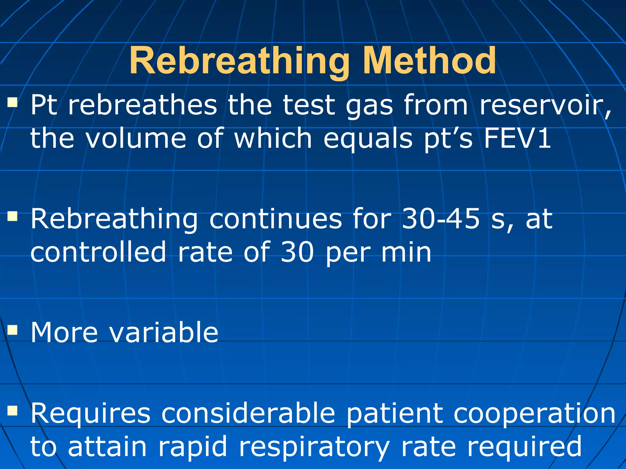 Rebreathing Method
 Pt rebreathes the test gas from reservoir,
the volume of which equals pt’s FEV1
 Rebreathing continues for 30 45 s, at‐
controlled rate of 30 per min
 More variable
 Requires considerable patient cooperation
to attain rapid respiratory rate required
 