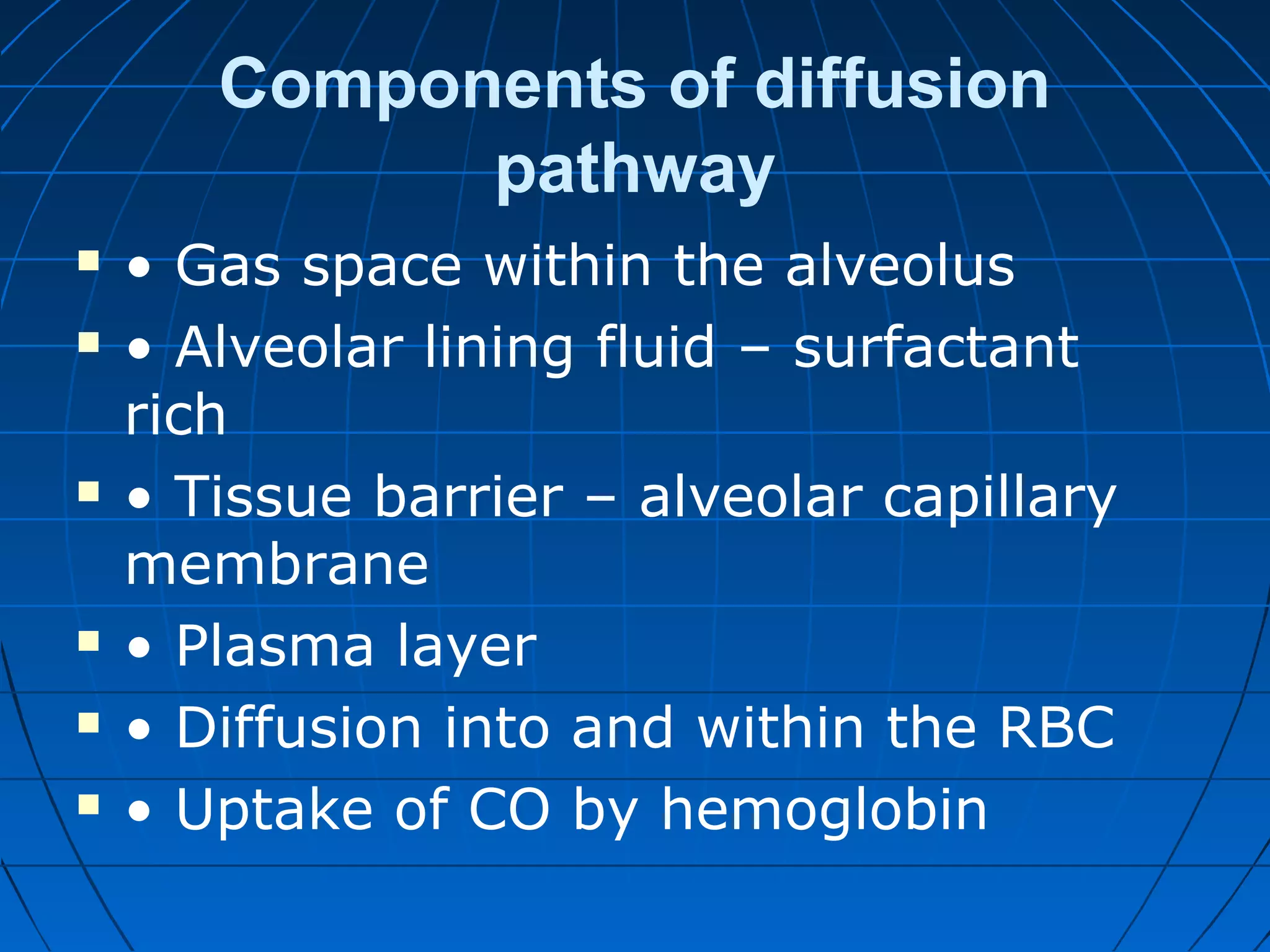 Components of diffusion
pathway
 • Gas space within the alveolus
 • Alveolar lining fluid – surfactant
rich
 • Tissue barrier – alveolar capillary
membrane
 • Plasma layer
 • Diffusion into and within the RBC
 • Uptake of CO by hemoglobin
 