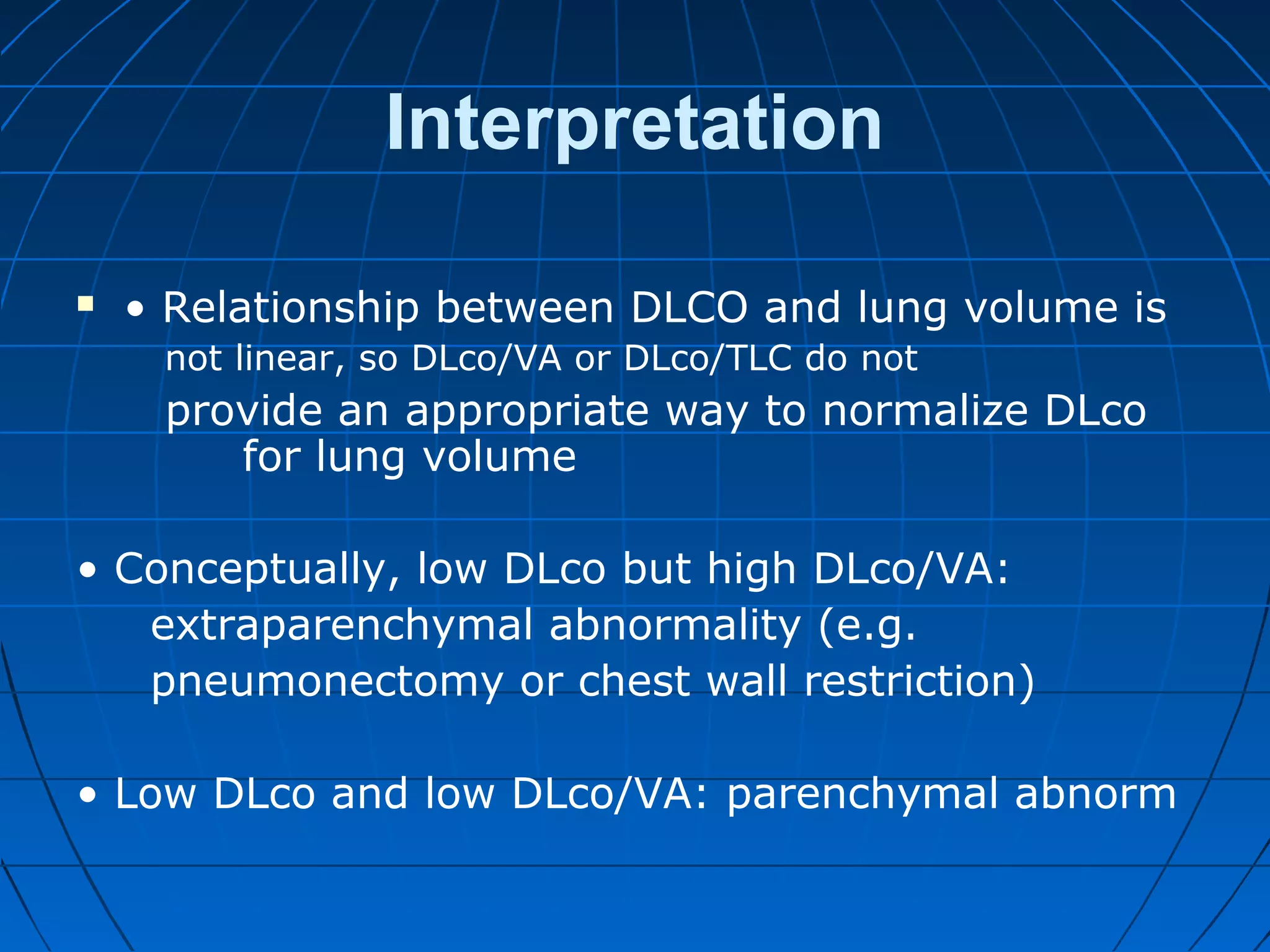 Interpretation
 • Relationship between DLCO and lung volume is
not linear, so DLco/VA or DLco/TLC do not
provide an appropriate way to normalize DLco
for lung volume
• Conceptually, low DLco but high DLco/VA:
extraparenchymal abnormality (e.g.
pneumonectomy or chest wall restriction)
• Low DLco and low DLco/VA: parenchymal abnorm
 