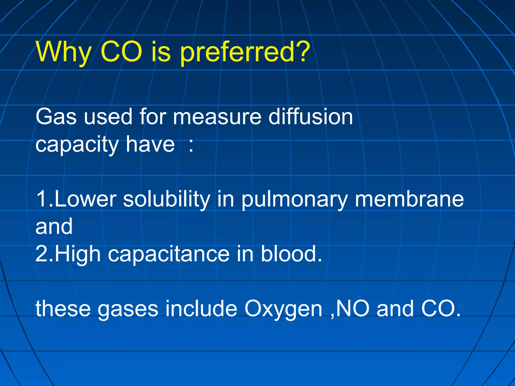 Why CO is preferred?
Gas used for measure diffusion
capacity have :
1.Lower solubility in pulmonary membrane
and
2.High capacitance in blood.
these gases include Oxygen ,NO and CO.
 