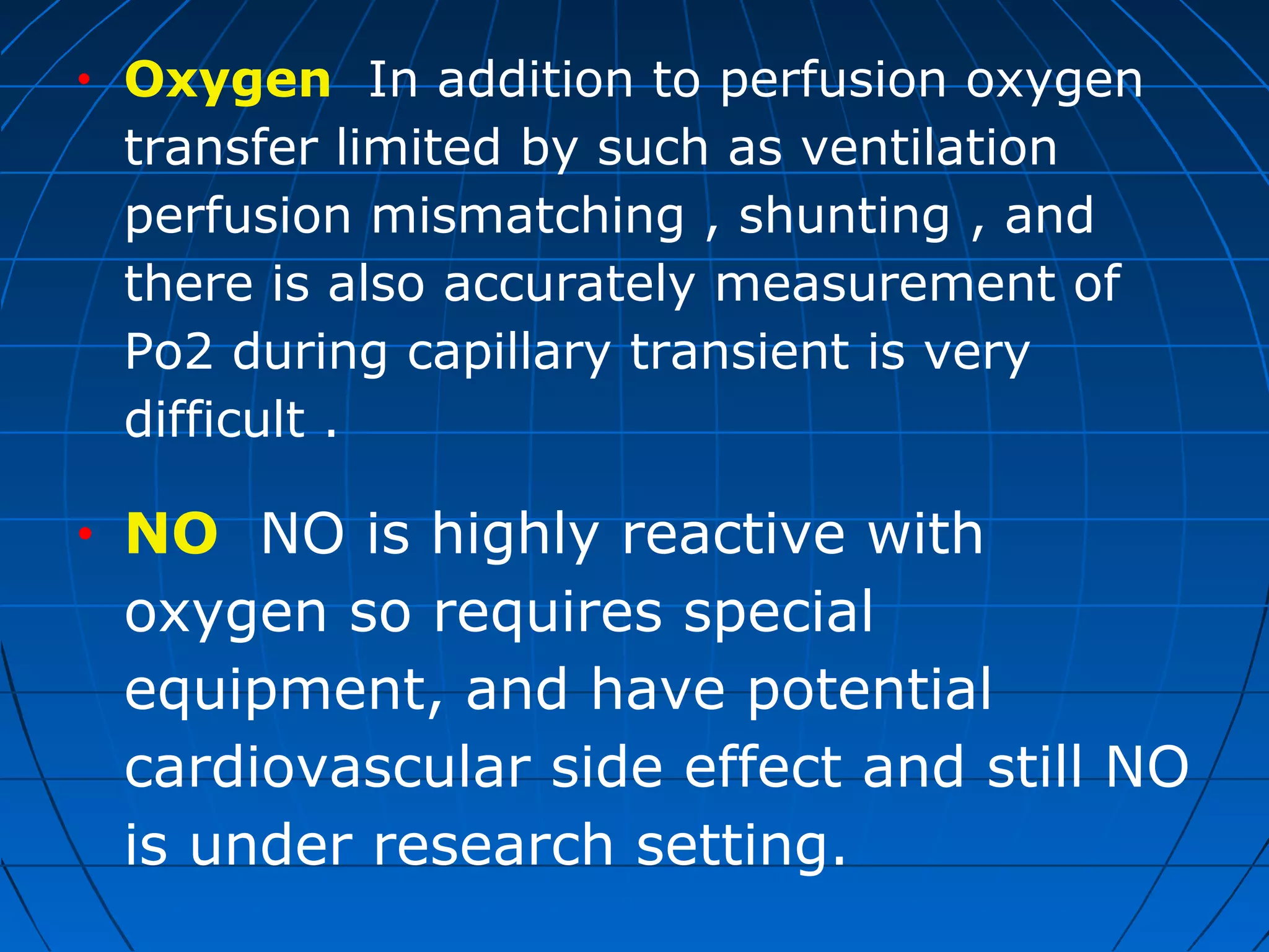 • Oxygen In addition to perfusion oxygen
transfer limited by such as ventilation
perfusion mismatching , shunting , and
there is also accurately measurement of
Po2 during capillary transient is very
difficult .
• NO NO is highly reactive with
oxygen so requires special
equipment, and have potential
cardiovascular side effect and still NO
is under research setting.
 