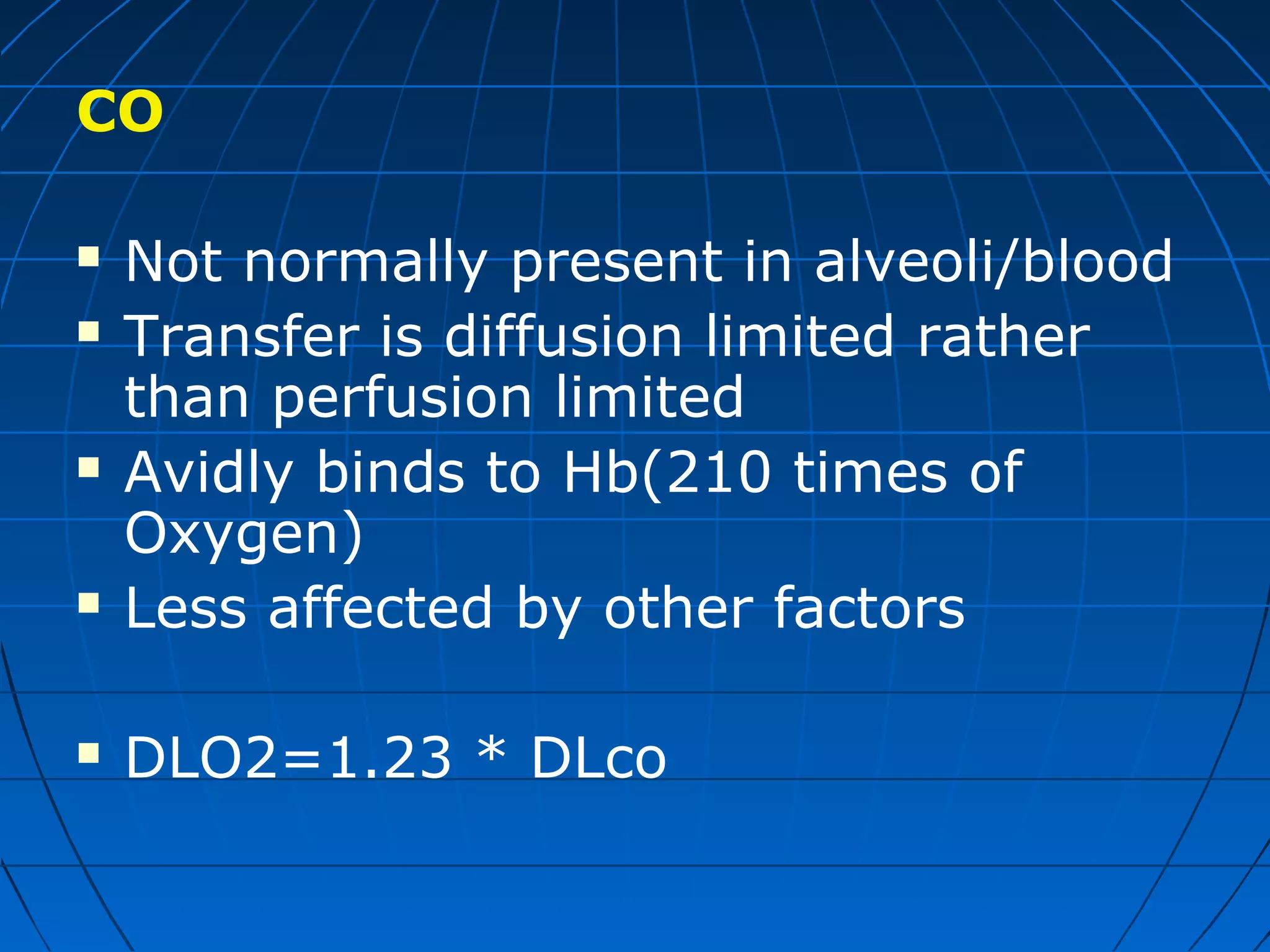 CO
 Not normally present in alveoli/blood
 Transfer is diffusion limited rather
than perfusion limited
 Avidly binds to Hb(210 times of
Oxygen)
 Less affected by other factors
 DLO2=1.23 * DLco
 