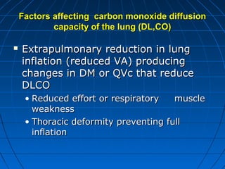 Factors affecting carbon monoxide diffusionFactors affecting carbon monoxide diffusion
capacity of the lung (DL,CO)capacity of the lung (DL,CO)
 Extrapulmonary reduction in lungExtrapulmonary reduction in lung
inflation (reduced VA) producinginflation (reduced VA) producing
changes in DM or QVc that reducechanges in DM or QVc that reduce
DLCODLCO
• Reduced effort or respiratory muscleReduced effort or respiratory muscle
weaknessweakness
• Thoracic deformity preventing fullThoracic deformity preventing full
inflationinflation
 