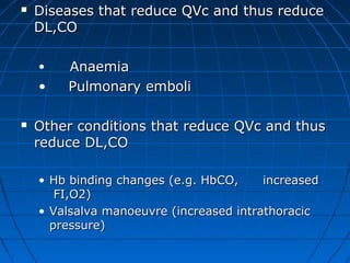  Diseases that reduce QVc and thus reduceDiseases that reduce QVc and thus reduce
DL,CODL,CO
• AnaemiaAnaemia
• Pulmonary emboliPulmonary emboli
 Other conditions that reduce QVc and thusOther conditions that reduce QVc and thus
reduce DL,COreduce DL,CO
• Hb binding changes (e.g. HbCO, increasedHb binding changes (e.g. HbCO, increased
FI,O2)FI,O2)
• Valsalva manoeuvre (increased intrathoracicValsalva manoeuvre (increased intrathoracic
pressure)pressure)
 