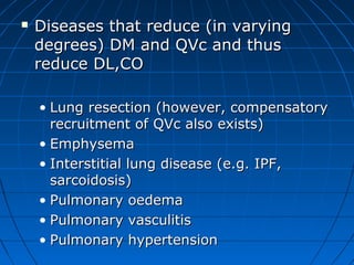  Diseases that reduce (in varyingDiseases that reduce (in varying
degrees) DM and QVc and thusdegrees) DM and QVc and thus
reduce DL,COreduce DL,CO
• Lung resection (however, compensatoryLung resection (however, compensatory
recruitment of QVc also exists)recruitment of QVc also exists)
• EmphysemaEmphysema
• Interstitial lung disease (e.g. IPF,Interstitial lung disease (e.g. IPF,
sarcoidosis)sarcoidosis)
• Pulmonary oedemaPulmonary oedema
• Pulmonary vasculitisPulmonary vasculitis
• Pulmonary hypertensionPulmonary hypertension
 