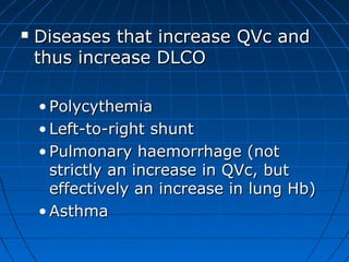  Diseases that increase QVc andDiseases that increase QVc and
thus increase DLCOthus increase DLCO
• PolycythemiaPolycythemia
• Left-to-right shuntLeft-to-right shunt
• Pulmonary haemorrhage (notPulmonary haemorrhage (not
strictly an increase in QVc, butstrictly an increase in QVc, but
effectively an increase in lung Hb)effectively an increase in lung Hb)
• AsthmaAsthma
 
