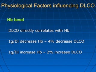 Physiological Factors influencing DLCOPhysiological Factors influencing DLCO
Hb levelHb level
DLCO directly correlates with HbDLCO directly correlates with Hb
1g/Dl decrease Hb – 4% decrease DLCO1g/Dl decrease Hb – 4% decrease DLCO
1g/Dl increase Hb – 2% increase DLCO1g/Dl increase Hb – 2% increase DLCO
 