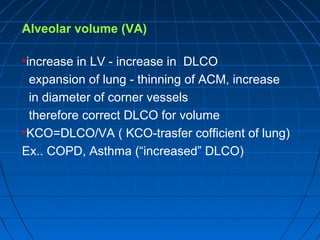 Alveolar volume (VA)
•increase in LV - increase in DLCO
expansion of lung - thinning of ACM, increase
in diameter of corner vessels
therefore correct DLCO for volume
•KCO=DLCO/VA ( KCO-trasfer cofficient of lung)
Ex.. COPD, Asthma (“increased” DLCO)
 