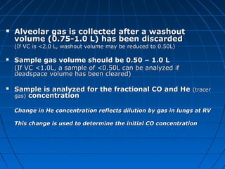  Alveolar gas is collected after a washoutAlveolar gas is collected after a washout
volume (0.75-1.0 L) has been discardedvolume (0.75-1.0 L) has been discarded
(If VC is <2.0 L, washout volume may be reduced to 0.50L)(If VC is <2.0 L, washout volume may be reduced to 0.50L)
 Sample gas volume should be 0.50 – 1.0 LSample gas volume should be 0.50 – 1.0 L
(If VC <1.0L, a sample of <0.50L can be analyzed if(If VC <1.0L, a sample of <0.50L can be analyzed if
deadspace volume has been cleared)deadspace volume has been cleared)
 Sample is analyzed for the fractional CO and HeSample is analyzed for the fractional CO and He (tracer(tracer
gas)gas) concentrationconcentration
Change in He concentration reflects dilution by gas in lungs at RVChange in He concentration reflects dilution by gas in lungs at RV
This change is used to determine the initial CO concentrationThis change is used to determine the initial CO concentration
 