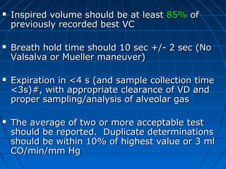  Inspired volume should be at leastInspired volume should be at least 85%85% ofof
previously recorded best VCpreviously recorded best VC
 Breath hold time should 10 sec +/- 2 sec (NoBreath hold time should 10 sec +/- 2 sec (No
Valsalva or Mueller maneuver)Valsalva or Mueller maneuver)
 Expiration in <4 s (and sample collection timeExpiration in <4 s (and sample collection time
<3s)#, with appropriate clearance of VD and<3s)#, with appropriate clearance of VD and
proper sampling/analysis of alveolar gasproper sampling/analysis of alveolar gas
 The average of two or more acceptable testThe average of two or more acceptable test
should be reported. Duplicate determinationsshould be reported. Duplicate determinations
should be within 10% of highest value or 3 mlshould be within 10% of highest value or 3 ml
CO/min/mm HgCO/min/mm Hg
 