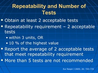 Repeatability and Number of
Tests
 Obtain at least 2 acceptable tests
 Repeatability requirement – 2 acceptable
tests
• within 3 units, OR
• 10 % of the highest value
 Report the average of 2 acceptable tests
that meet repeatability requirement
 More than 5 tests are not recommended
Eur Respir J 2005; 26: 720–735
 