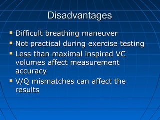DisadvantagesDisadvantages
 Difficult breathing maneuverDifficult breathing maneuver
 Not practical during exercise testingNot practical during exercise testing
 Less than maximal inspired VCLess than maximal inspired VC
volumes affect measurementvolumes affect measurement
accuracyaccuracy
 V/Q mismatches can affect theV/Q mismatches can affect the
resultsresults
 