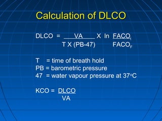 Calculation of DLCOCalculation of DLCO
DLCO = VA X ln FACOi
T X (PB-47) FACOF
T = time of breath hold
PB = barometric pressure
47 = water vapour pressure at 37o
C
KCO = DLCO
VA
 
