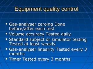 Equipment quality controlEquipment quality control
 Gas-analyser zeroing DoneGas-analyser zeroing Done
before/after each testbefore/after each test
 Volume accuracy Tested dailyVolume accuracy Tested daily
 Standard subject or simulator testingStandard subject or simulator testing
Tested at least weeklyTested at least weekly
 Gas-analyser linearity Tested every 3Gas-analyser linearity Tested every 3
monthsmonths
 Timer Tested every 3 monthsTimer Tested every 3 months
 
