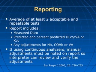 Reporting
 Average of at least 2 acceptable and
repeatable tests
 Report includes:
• Measured DLco
• Predicted and percent predicted DLco/VA or
Kco
• Any adjustments for Hb, COHb or VA
 If using continuous analyzers, manual
adjustments must be noted on report so
interpreter can review and verify the
adjustments
Eur Respir J 2005; 26: 720–735
 