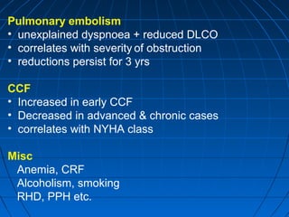 Pulmonary embolism
• unexplained dyspnoea + reduced DLCO
• correlates with severity of obstruction
• reductions persist for 3 yrs
CCF
• Increased in early CCF
• Decreased in advanced & chronic cases
• correlates with NYHA class
Misc
Anemia, CRF
Alcoholism, smoking
RHD, PPH etc.
 