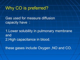 Why CO is preferred?
Gas used for measure diffusion
capacity have :
1.Lower solubility in pulmonary membrane
and
2.High capacitance in blood.
these gases include Oxygen ,NO and CO.
 