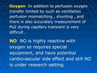 • Oxygen In addition to perfusion oxygen
transfer limited by such as ventilation
perfusion mismatching , shunting , and
there is also accurately measurement of
Po2 during capillary transient is very
difficult .
• NO NO is highly reactive with
oxygen so requires special
equipment, and have potential
cardiovascular side effect and still NO
is under research setting.
 