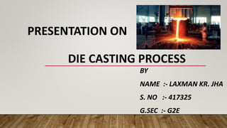PRESENTATION ON
DIE CASTING PROCESS
BY
NAME :- LAXMAN KR. JHA
S. NO :- 417325
G.SEC :- G2E
 