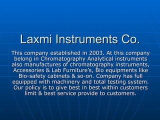 Laxmi Instruments Co. This company established in 2003. At this company belong in Chromatography Analytical instruments also manufactures of chromatography instruments, Accessories & Lab Furniture’s, Bio equipments like Bio-safety cabinets & so-on. Company has full equipped with machinery and total testing system. Our policy is to give best in best within customers limit & best service provide to customers. 