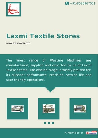 +91-8586967001
A Member of
Laxmi Textile Stores
www.laxmilooms.com
The ﬁnest range of Weaving Machines are
manufactured, supplied and exported by us at Laxmi
Textile Stores. The oﬀered range is widely praised for
its superior performance, precision, service life and
user friendly operations.
 