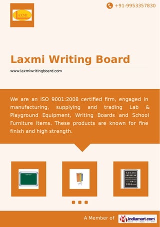 +91-9953357830

Laxmi Writing Board
www.laxmiwritingboard.com

We are an ISO 9001:2008 certiﬁed ﬁrm, engaged in
manufacturing,

supplying

and

trading

Lab

&

Playground Equipment, Writing Boards and School
Furniture Items. These products are known for ﬁne
finish and high strength.

A Member of

 