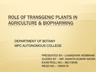 ROLE OF TRANSGENIC PLANTS IN
AGRICULTURE & BIOPHARMING
DEPARTMENT OF BOTANY
MPC AUTONOMOUS COLLEGE
PRESENTED BY:- LAXMIDHAR HEMBRAM
GUIDED BY :- MR. ANANTA KUMAR NAYAK
EXAM ROLL NO.:- IB2119048
REGD NO.:- 19004/19
 