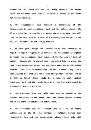 3
protection for themselves and the family members, the matter
could not be taken upon even after about a period of one month
for urgent hearing.
4. The petitioners have annexed a transcript of the
conversation between petitioner No.1 and the police whereby the
IO is asking her to come back to Karnataka as otherwise they will
come to her and register a case of kidnapping against petitioner
No.2 at the behest of her family members.
5. We have gone through the translation of the transcript at
page D to page H originally in Kannada, now translated in English
in which the petitioner No.1 expressed the feeling of lack of
safety. Though the IO stated that they would like to close the
case, they wanted her to get her statement recorded at the police
station. The IO also stated that the family members may file a
case against her that she has stolen things from the home and if
an FIR is filed, there would be a negative mark against
petitioner No.2 and they would have to arrest him which would be
problematic for his job also.
6. The aforesaid does not tally with what is stated in the
counter affidavit to the extent that the investigation officer
had at no point threatened the petitioners.
7. The aforesaid does not reflect very well on the police
authorities or the IO, the marriage certificate having been
received by him and the conversation already been held with
 