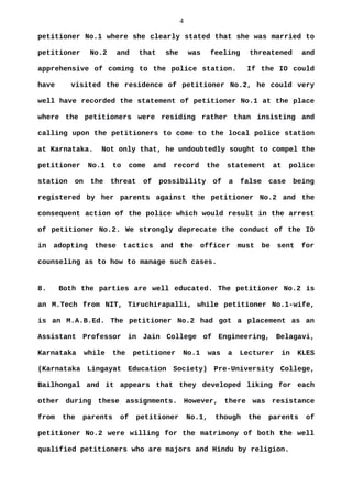 4
petitioner No.1 where she clearly stated that she was married to
petitioner No.2 and that she was feeling threatened and
apprehensive of coming to the police station. If the IO could
have visited the residence of petitioner No.2, he could very
well have recorded the statement of petitioner No.1 at the place
where the petitioners were residing rather than insisting and
calling upon the petitioners to come to the local police station
at Karnataka. Not only that, he undoubtedly sought to compel the
petitioner No.1 to come and record the statement at police
station on the threat of possibility of a false case being
registered by her parents against the petitioner No.2 and the
consequent action of the police which would result in the arrest
of petitioner No.2. We strongly deprecate the conduct of the IO
in adopting these tactics and the officer must be sent for
counseling as to how to manage such cases.
8. Both the parties are well educated. The petitioner No.2 is
an M.Tech from NIT, Tiruchirapalli, while petitioner No.1-wife,
is an M.A.B.Ed. The petitioner No.2 had got a placement as an
Assistant Professor in Jain College of Engineering, Belagavi,
Karnataka while the petitioner No.1 was a Lecturer in KLES
(Karnataka Lingayat Education Society) Pre-University College,
Bailhongal and it appears that they developed liking for each
other during these assignments. However, there was resistance
from the parents of petitioner No.1, though the parents of
petitioner No.2 were willing for the matrimony of both the well
qualified petitioners who are majors and Hindu by religion.
 
