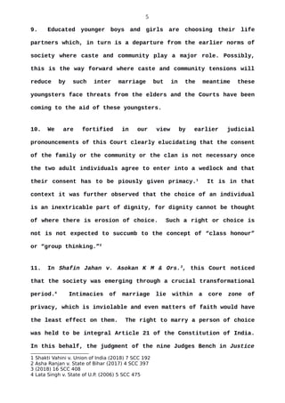 5
9. Educated younger boys and girls are choosing their life
partners which, in turn is a departure from the earlier norms of
society where caste and community play a major role. Possibly,
this is the way forward where caste and community tensions will
reduce by such inter marriage but in the meantime these
youngsters face threats from the elders and the Courts have been
coming to the aid of these youngsters.
10. We are fortified in our view by earlier judicial
pronouncements of this Court clearly elucidating that the consent
of the family or the community or the clan is not necessary once
the two adult individuals agree to enter into a wedlock and that
their consent has to be piously given primacy.1
It is in that
context it was further observed that the choice of an individual
is an inextricable part of dignity, for dignity cannot be thought
of where there is erosion of choice. Such a right or choice is
not is not expected to succumb to the concept of “class honour”
or “group thinking.”2
11. In Shafin Jahan v. Asokan K M & Ors.3
, this Court noticed
that the society was emerging through a crucial transformational
period.4
Intimacies of marriage lie within a core zone of
privacy, which is inviolable and even matters of faith would have
the least effect on them. The right to marry a person of choice
was held to be integral Article 21 of the Constitution of India.
In this behalf, the judgment of the nine Judges Bench in Justice
1 Shakti Vahini v. Union of India (2018) 7 SCC 192
2 Asha Ranjan v. State of Bihar (2017) 4 SCC 397
3 (2018) 16 SCC 408
4 Lata Singh v. State of U.P. (2006) 5 SCC 475
 