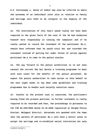 6
K.S. Puttaswamy v. Union of India5
may also be referred to where
the autonomy of an individual inter alia in relation to family
and marriage were held to be integral to the dignity of the
individual.
12. The intervention of this Court would really not have been
required in the given facts of the case if the IO had conducted
himself more responsibly in closing the complaint and if he
really wanted to record the statement of the petitioner No.1,
should have informed that he would visit her and recorded the
statement instead of putting her under threat of action against
petitioner No.2 to come to the police station.
13. The way forward to the police authorities is to not only
counsel the current IOs but device a training programme to deal
with such cases for the benefit of the police personnel. We
expect the police authorities to take action in this behalf in
the next eight weeks to lay down some guidelines and training
programmes how to handle such socially sensitive cases.
14. Insofar as the present case is concerned, the petitioners
having filed the present petition, no further statement is really
required to be recorded and thus, the proceedings in pursuance to
the FIR No.226/2020 dated 15.10.2020 registered at Murgod Police
Station, Belagavi District, Karnataka are quashed with the hope
that the parents of petitioner No.1 will have a better sense to
accept the marriage and re-establish social interaction not only
5 (2017) 10 SCC 1
 
