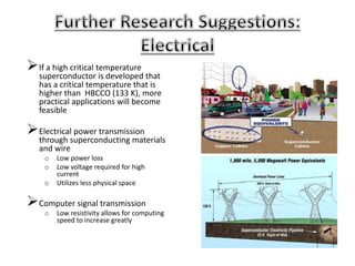If a high critical temperature
superconductor is developed that
has a critical temperature that is
higher than HBCCO (133 K), more
practical applications will become
feasible
Electrical power transmission
through superconducting materials
and wire
o Low power loss
o Low voltage required for high
current
o Utilizes less physical space
Computer signal transmission
o Low resistivity allows for computing
speed to increase greatly
 
