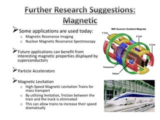 Some applications are used today:
o Magnetic Resonance Imaging
o Nuclear Magnetic Resonance Spectroscopy
Future applications can benefit from
interesting magnetic properties displayed by
superconductors
Particle Accelerators
Magnetic Levitation
o High-Speed Magnetic Levitation Trains for
mass transport
o By utilizing levitation, friction between the
train and the track is eliminated
o This can allow trains to increase their speed
dramatically
 