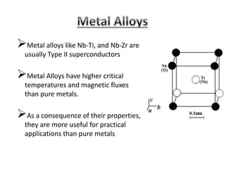 Metal alloys like Nb-Ti, and Nb-Zr are
usually Type II superconductors
Metal Alloys have higher critical
temperatures and magnetic fluxes
than pure metals.
As a consequence of their properties,
they are more useful for practical
applications than pure metals
 
