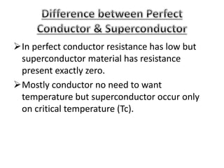 In perfect conductor resistance has low but
superconductor material has resistance
present exactly zero.
Mostly conductor no need to want
temperature but superconductor occur only
on critical temperature (Tc).
 