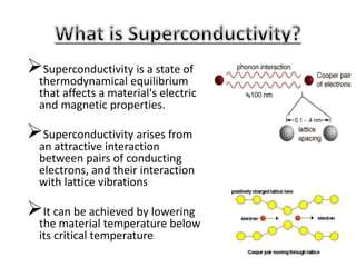 Superconductivity is a state of
thermodynamical equilibrium
that affects a material's electric
and magnetic properties.
Superconductivity arises from
an attractive interaction
between pairs of conducting
electrons, and their interaction
with lattice vibrations
It can be achieved by lowering
the material temperature below
its critical temperature
 