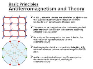 In 1957, Bardeen, Cooper, and Schrieffer (BCS) theorized
that superconductivity was the result of electrons
binding to form particles called Cooper pairs
The electrons exchange vibrational lattice energy called
phonons which can result in the electrons becoming
attracted to one another
Recently, antiferromagnetism has been linked to the
explanation of high temperature ceramic
superconductivity
By changing the chemical composition, BaFe2(As1-xPx)2
has been observed to have an internal magnetic critical
point
As the composition is changed, antiferromagnetism
decreases until it disappears, resulting in
superconductivity
 