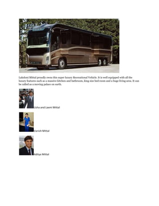 Lakshmi Mittal proudly owns this super luxury Recreational Vehicle. It is well equipped with all the
luxury features such as a massive kitchen and bathroom, king size bed room and a huge living area. It can
be called as a moving palace on earth.




             Usha and Laxmi Mittal




             Vanish Mittal




             Aditya Mittal
 
