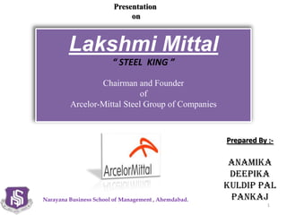 Narayana Business School of Management , Ahemdabad.
Lakshmi Mittal
“ STEEL KING ”
Chairman and Founder
of
Arcelor-Mittal Steel Group of Companies
Presentation
on
1
Prepared By :-
Anamika
Deepika
Kuldip PAL
Pankaj
 