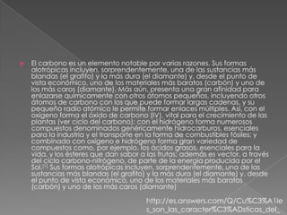    El carbono es un elemento notable por varias razones. Sus formas
    alotrópicas incluyen, sorprendentemente, una de las sustancias más
    blandas (el grafito) y la más dura (el diamante) y, desde el punto de
    vista económico, uno de los materiales más baratos (carbón) y uno de
    los más caros (diamante). Más aún, presenta una gran afinidad para
    enlazarse químicamente con otros átomos pequeños, incluyendo otros
    átomos de carbono con los que puede formar largas cadenas, y su
    pequeño radio atómico le permite formar enlaces múltiples. Así, con el
    oxígeno forma el óxido de carbono (IV), vital para el crecimiento de las
    plantas (ver ciclo del carbono); con el hidrógeno forma numerosos
    compuestos denominados genéricamente hidrocarburos, esenciales
    para la industria y el transporte en la forma de combustibles fósiles; y
    combinado con oxígeno e hidrógeno forma gran variedad de
    compuestos como, por ejemplo, los ácidos grasos, esenciales para la
    vida, y los ésteres que dan sabor a las frutas; además es vector, a través
    del ciclo carbono-nitrógeno, de parte de la energía producida por el
    Sol.[1] Sus formas alotrópicas incluyen, sorprendentemente, una de las
    sustancias más blandas (el grafito) y la más dura (el diamante) y, desde
    el punto de vista económico, uno de los materiales más baratos
    (carbón) y uno de los más caros (diamante)

                                       http://es.answers.com/Q/Cu%C3%A1le
                                       s_son_las_caracter%C3%ADsticas_del_
 