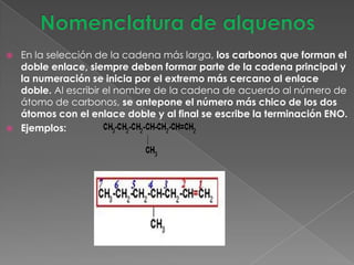    En la selección de la cadena más larga, los carbonos que forman el
    doble enlace, siempre deben formar parte de la cadena principal y
    la numeración se inicia por el extremo más cercano al enlace
    doble. Al escribir el nombre de la cadena de acuerdo al número de
    átomo de carbonos, se antepone el número más chico de los dos
    átomos con el enlace doble y al final se escribe la terminación ENO.
   Ejemplos:
 