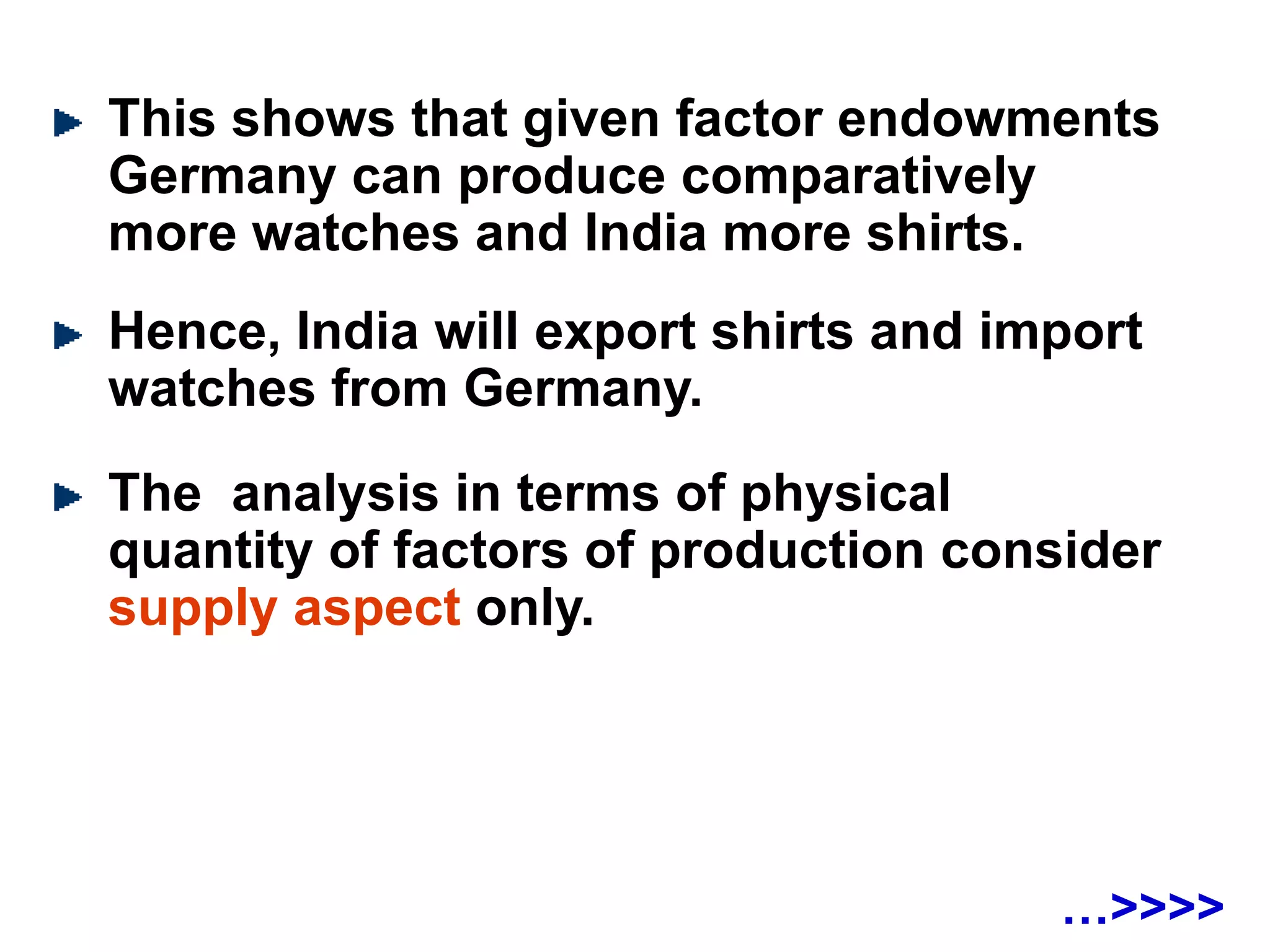 This shows that given factor endowments
Germany can produce comparatively
more watches and India more shirts.
Hence, India will export shirts and import
watches from Germany.
The analysis in terms of physical
quantity of factors of production consider
supply aspect only.
…>>>>
 