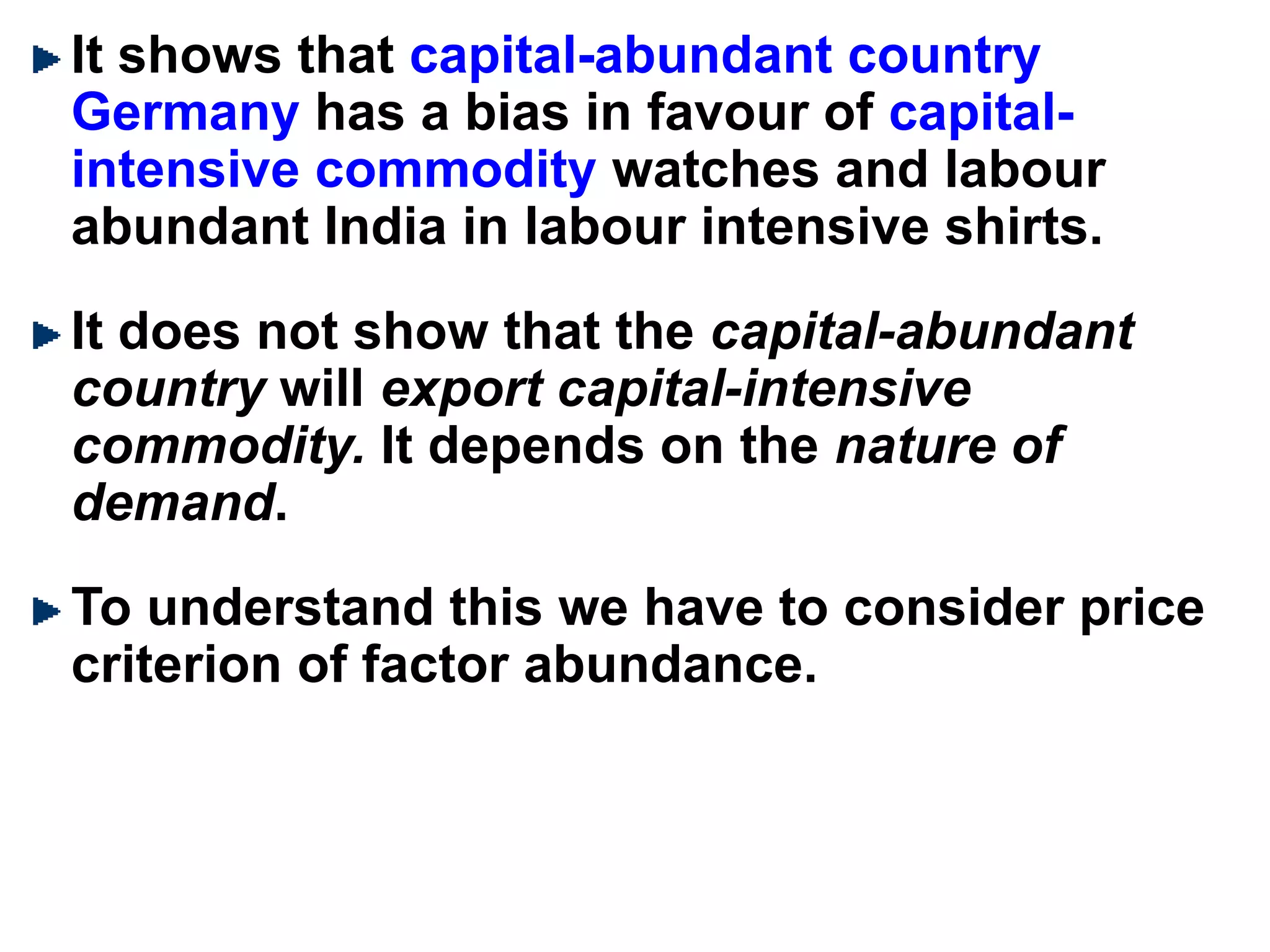 It shows that capital-abundant country
Germany has a bias in favour of capital-
intensive commodity watches and labour
abundant India in labour intensive shirts.
It does not show that the capital-abundant
country will export capital-intensive
commodity. It depends on the nature of
demand.
To understand this we have to consider price
criterion of factor abundance.
 
